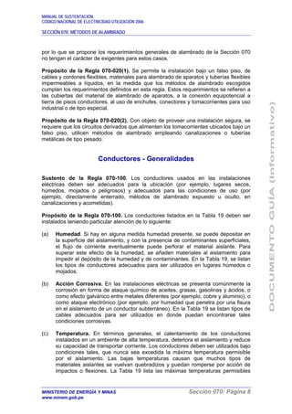 MANUAL DE SUSTENTACIÓN
CÓDIGO NACIONAL DE ELECTRICIDAD UTILIZACIÓN 2006
SECCIÓN 070: MÉTODOS DE ALAMBRADO
MINISTERIO DE ENERGÍA Y MINAS Sección 070: Página 8
www.minem.gob.pe
por lo que se propone los requerimientos generales de alambrado de la Sección 070
no tengan el carácter de exigentes para estos casos.
Propósito de la Regla 070-020(1). Se permite la instalación bajo un falso piso, de
cables y cordones flexibles, materiales para alambrado de aparatos y tuberías flexibles
impermeables a líquidos, en la medida que los métodos de alambrado escogidos
cumplan los requerimientos definidos en esta regla. Estos requerimientos se refieren a
las cubiertas del material de alambrado de aparatos, a la conexión equipotencial a
tierra de pisos conductores, al uso de enchufes, conectores y tomacorrientes para uso
industrial o de tipo especial.
Propósito de la Regla 070-020(2). Con objeto de proveer una instalación segura, se
requiere que los circuitos derivados que alimenten los tomacorrientes ubicados bajo un
falso piso, utilicen métodos de alambrado empleando canalizaciones o tuberías
metálicas de tipo pesado.
Conductores - Generalidades
Sustento de la Regla 070-100. Los conductores usados en las instalaciones
eléctricas deben ser adecuados para la ubicación (por ejemplo, lugares secos,
húmedos, mojados o peligrosos) y adecuados para las condiciones de uso (por
ejemplo, directamente enterrado, métodos de alambrado expuesto u oculto, en
canalizaciones y acometidas).
Propósito de la Regla 070-100. Los conductores listados en la Tabla 19 deben ser
instalados teniendo particular atención de lo siguiente:
(a) Humedad. Si hay en alguna medida humedad presente, se puede depositar en
la superficie del aislamiento, y con la presencia de contaminantes superficiales,
el flujo de corriente eventualmente puede perforar el material aislante. Para
superar este efecto de la humedad, se añaden materiales al aislamiento para
impedir el depósito de la humedad y de contaminantes. En la Tabla 19, se listan
los tipos de conductores adecuados para ser utilizados en lugares húmedos o
mojados.
(b) Acción Corrosiva. En las instalaciones eléctricas se presenta comúnmente la
corrosión en forma de ataque químico de aceites, grasas, gasolinas y ácidos, o
como efecto galvánico entre metales diferentes (por ejemplo, cobre y aluminio), o
como ataque electrónico (por ejemplo, por humedad que penetra por una fisura
en el aislamiento de un conductor subterráneo). En la Tabla 19 se listan tipos de
cables adecuados para ser utilizados en donde puedan encontrarse tales
condiciones corrosivas.
(c) Temperatura. En términos generales, el calentamiento de los conductores
instalados en un ambiente de alta temperatura, deteriora el aislamiento y reduce
su capacidad de transportar corriente. Los conductores deben ser utilizados bajo
condiciones tales, que nunca sea excedida la máxima temperatura permisible
por el aislamiento. Las bajas temperaturas causan que muchos tipos de
materiales aislantes se vuelvan quebradizos y puedan romperse por acción de
impactos o flexiones. La Tabla 19 lista las máximas temperaturas permisibles
 