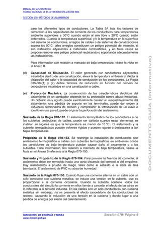MANUAL DE SUSTENTACIÓN
CÓDIGO NACIONAL DE ELECTRICIDAD UTILIZACIÓN 2006
SECCIÓN 070: MÉTODOS DE ALAMBRADO
MINISTERIO DE ENERGÍA Y MINAS Sección 070: Página 9
www.minem.gob.pe
para los diferentes tipos de conductores. La Tabla 5A lista los factores de
corrección a las capacidades de corriente de los conductores para temperaturas
ambiente superiores a 30°C cuando están al aire libre y 20°C cuando están
enterrados. Cuando la temperatura superficial, y/o la temperatura en la superficie
del aislante de conductores, arreglos de cables o de sistemas de canalizaciones
supera los 90°C, tales arreglos constituyen un peligro potencial de incendio, si
son instalados adyacentes a materiales combustibles, y en tales casos se
propone remover ese peligro potencial reubicando o soportando adecuadamente
las instalaciones.
Para información con relación a marcado de baja temperatura, véase la Nota en
el Anexo B.
(d) Capacidad de Disipación. El calor generado por conductores adyacentes
instalados dentro de una canalización, eleva la temperatura ambiente y afecta la
disipación del calor y la capacidad de conducción de los conductores. La Regla
030-004(1) y (2) define factores de reducción en función del número de
conductores instalados en una canalización o cable.
(e) Protección Mecánica. La conservación de las características eléctricas del
aislamiento de un conductor depende de su protección contra abuso mecánico.
Un doblado muy agudo puede eventualmente causar un resquebrajamiento del
aislamiento: una pérdida de soporte en los terminales, puede dar origen a
esfuerzos combinados de tensión y compresión: la introducción de un clavo o
tornillo en una pared, puede originar la perforación del aislamiento.
Sustento de la Regla 070-102. El aislamiento termoplástico de los conductores o de
las cubiertas protectoras de cables, puede ser dañado cuando estos elementos se
instalan en lugares en que la temperatura es menor de 10 °C . El aislamiento y la
cubierta termoplásticos pueden volverse rígidos y pueden rajarse o destrozarse a tan
bajas temperaturas.
Propósito de la Regla 070-102. Se restringe la instalación de conductores con
aislamiento termoplástico o cables con cubiertas termoplásticas en ambientes donde
las condiciones de baja temperatura puedan causar daño al aislamiento o a las
cubiertas. Para información con relación a marcado de baja temperatura, véase la
Nota en el Anexo B referente a la Regla 070-100.
Sustento y Propósito de la Regla 070-104. Para prevenir la fluencia de corriente, el
aislamiento debe ser removido hasta una corta distancia del terminal o del empalme.
Hay aislamientos a prueba de fuego, tales como el asbesto o la cinta de tela
barnizada. El aislamiento de PVC no absorbe humedad.
Sustento de la Regla 070-106. Cuando fluye una corriente alterna en un cable con un
solo conductor con cubierta metálica, se induce una tensión en la cubierta, que es
proporcional a la corriente circulante. Cuando la cubierta contiene todos los
conductores del circuito la corriente en ellos tiende a cancelar el efecto de las otras en
lo referente a la tensión inducida. En los cables con un solo conductores con cubierta
metálica sin embargo, no se presenta el efecto cancelatorio de los conductores de
retorno, causando la inducción de una tensión en la cubierta y dando lugar a una
pérdida de energía por efecto del calentamiento.
 