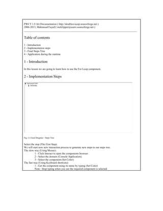 PWCT 1.9 Art Documentation ( http://doublesvsoop.sourceforge.net )
2006-2013, Mahmoud Fayed ( msfclipper@users.sourceforge.net )
_____________________________________________________________________________________
Table of contents
1 - Introduction
2 - Implementation steps
3 - Final Steps Tree
4 - Application during the runtime
1 - Introduction
In this lesson we are going to learn how to use the For Loop component.
2 - Implementation Steps
Fig. (1) Goal Desginer - Steps Tree
Select the step (The First Step)
We will start now new interaction process to generate new steps to our steps tree.
The slow way (Using Mouse):
1 - Click Interact to open the components browser
2 - Select the domain (Console Application)
3 - Select the component (Set Color)
The fast way (Using Keyboard shortcuts):
1 - Get the component using its name by typing (Set Color)
Note : Stop typing when you see the required component is selected
 