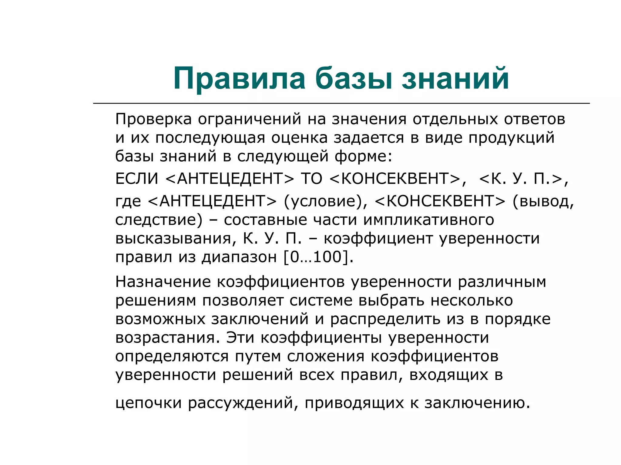 Правила базы знаний
Проверка ограничений на значения отдельных ответов
и их последующая оценка задается в виде продукций
базы знаний в следующей форме:
ЕСЛИ <АНТЕЦЕДЕНТ> ТО <КОНСЕКВЕНТ>, <К. У. П.>,
где <АНТЕЦЕДЕНТ> (условие), <КОНСЕКВЕНТ> (вывод,
следствие) – составные части импликативного
высказывания, К. У. П. – коэффициент уверенности
правил из диапазон [0…100].
Назначение коэффициентов уверенности различным
решениям позволяет системе выбрать несколько
возможных заключений и распределить из в порядке
возрастания. Эти коэффициенты уверенности
определяются путем сложения коэффициентов
уверенности решений всех правил, входящих в
цепочки рассуждений, приводящих к заключению.
 
