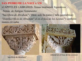 SAN PEDRO DE LA NAVE s. VII
-CAPITELES LABRADOS: Temas totalmente figurativos
-Temas: de Antiguo Testamento:
"Sacrificio de Abraham" ( Dios: solo la mano) ( talla geométrica)
"DaniSacrificio de Abraham" el en el foso de los Leones" ( símbolo:
manos elevadas
«Daniel en el Foso de los Leones»
Sacrificio de Abraham"
 