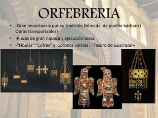 ORFEBRERIA
• -Gran importancia por su tradición Nómada de pueblo bárbaro (
Obras transportables)
• -Piezas de gran riqueza y ejecución tosca
• -"Fíbulas" "Cofres" y Coronas votivas : "Tesoro de Guarrazar«
 
