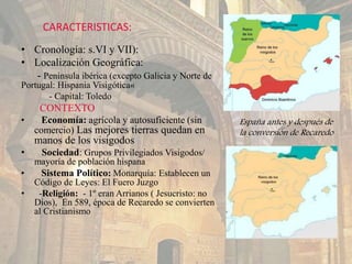 CARACTERISTICAS:
• Cronología: s.VI y VII):
• Localización Geográfica:
- Península ibérica (excepto Galicia y Norte de
Portugal: Hispania Visigótica«
- Capital: Toledo
CONTEXTO
• Economía: agrícola y autosuficiente (sin
comercio) Las mejores tierras quedan en
manos de los visigodos
• Sociedad: Grupos Privilegiados Visigodos/
mayoría de población hispana
• Sistema Político: Monarquía: Establecen un
Código de Leyes: El Fuero Juzgo
• -Religión: - 1º eran Arrianos ( Jesucristo: no
Dios), En 589, época de Recaredo se convierten
al Cristianismo
España antes y después de
la conversión de Recaredo
 