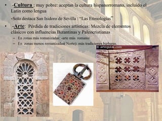 • -Cultura : muy pobre: aceptan la cultura hispanorromana, incluido el
Latín como lengua
-Solo destaca San Isidoro de Sevilla : “Las Etimologías”
• -Arte: Pérdida de tradiciones artísticas: Mezcla de elementos
clásicos con influencias Bizantinas y Paleocristianas
– En zonas más romanizadas: -arte más romano/
– En zonas menos romanizadas( Norte): más tradiciones bárbaras.
 
