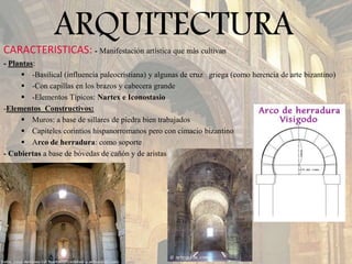 ARQUITECTURACARACTERISTICAS: - Manifestación artística que más cultivan
- Plantas:
 -Basilical (influencia paleocristiana) y algunas de cruz griega (como herencia de arte bizantino)
 -Con capillas en los brazos y cabecera grande
 -Elementos Típicos: Nartex e Iconostasio
-Elementos Constructivos:
 Muros: a base de sillares de piedra bien trabajados
 Capiteles corintios hispanorromanos pero con cimacio bizantino
 Arco de herradura: como soporte
- Cubiertas a base de bóvedas de cañón y de aristas
 