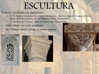ESCULTURARelieves supeditados a la arquitectura:
– -S. VI: Religión Anicónica: No imágenes de personas : Motivos vegetales tomados de Roma
clásica, del Paleocristiano, y de los Bárbaros ( cruces, entrelazados)
– -S. VII: Religión Cristiana: Temas de figuras: trad. Paleocristiana
• -Talla a bisel, con cierta tosquedad
• -No "belleza clásica" griega, ni retrato romano
 