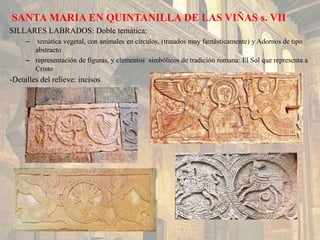 SANTA MARIA EN QUINTANILLA DE LAS VIÑAS s. VII
SILLARES LABRADOS: Doble temática:
– temática vegetal, con animales en círculos, (tratados muy fantásticamente) y Adornos de tipo
abstracto
– representación de figuras, y elementos simbólicos de tradición romana: El Sol que representa a
Cristo
-Detalles del relieve: incisos
 