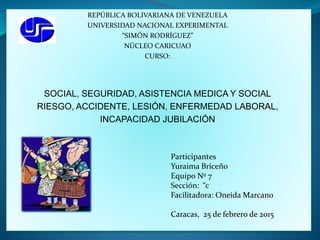 REPÚBLICA BOLIVARIANA DE VENEZUELA
UNIVERSIDAD NACIONAL EXPERIMENTAL
“SIMÓN RODRÍGUEZ”
NÚCLEO CARICUAO
CURSO:
SOCIAL, SEGURIDAD, ASISTENCIA MEDICA Y SOCIAL
RIESGO, ACCIDENTE, LESIÓN, ENFERMEDAD LABORAL,
INCAPACIDAD JUBILACIÓN
Participantes
Yuraima Briceño
Equipo Nº 7
Sección: “c
Facilitadora: Oneida Marcano
Caracas, 25 de febrero de 2015
 