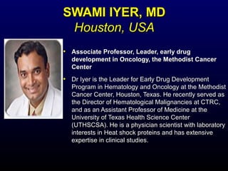 SWAMI IYER, MDSWAMI IYER, MD
Houston, USAHouston, USA
• Associate Professor, Leader, early drugAssociate Professor, Leader, early drug
development in Oncology, the Methodist Cancerdevelopment in Oncology, the Methodist Cancer
CenterCenter
• Dr Iyer is the Leader for Early Drug DevelopmentDr Iyer is the Leader for Early Drug Development
Program in Hematology and Oncology at the MethodistProgram in Hematology and Oncology at the Methodist
Cancer Center, Houston, Texas. He recently served asCancer Center, Houston, Texas. He recently served as
the Director of Hematological Malignancies at CTRC,the Director of Hematological Malignancies at CTRC,
and as an Assistant Professor of Medicine at theand as an Assistant Professor of Medicine at the
University of Texas Health Science CenterUniversity of Texas Health Science Center
(UTHSCSA). He is a physician scientist with laboratory(UTHSCSA). He is a physician scientist with laboratory
interests in Heat shock proteins and has extensiveinterests in Heat shock proteins and has extensive
expertise in clinical studies.expertise in clinical studies.
 