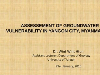 ASSESSEMENT OF GROUNDWATER
VULNERABILITY IN YANGON CITY, MYANMA
Dr. Wint Wint Htun
Assistant Lecturer, Department of Geology
University of Yangon
29th January, 2015
 