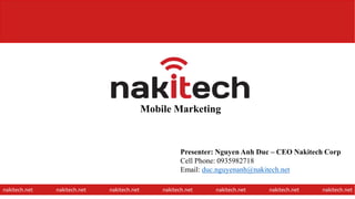 Mobile Marketing
nakitech.net nakitech.net nakitech.net nakitech.net nakitech.net nakitech.net nakitech.net
Presenter: Nguyen Anh Duc – CEO Nakitech Corp
Cell Phone: 0935982718
Email: duc.nguyenanh@nakitech.net
1
 