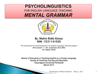 By :Mahin Ridlo Ronas
NIM : F221141030
By :Mahin Ridlo Ronas
NIM : F221141030
The Assignment for Psycholinguistics for English Language Teaching Subject
(The Lecturer : 1. Drs. Sudarsono, M.A.,PhD)
(Dr. Regina, M.Pd)
Master of Education in Teaching English as a Foreign Language
Faculty of Teaching Training and Education
Tanjungpura University Pontianak
March 2015
May 21, 2015 1Psycolinguistic "Mental Grammar"
 