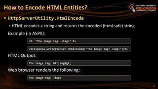 32
 HttpServerUtility.HtmlEncode
 HTML encodes a string and returns the encoded (html-safe) string
Example (in ASPX):
HTML Output:
Web browser renders the following:
How to Encode HTML Entities?
<%response.write(Server.HtmlEncode("The image tag: <img>"))%>
The image tag: <img>
The image tag: <img>
<%: "The image tag: <img>" %>
 