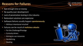 7
 Not enough time or money
 No quality over development
 Lack of penetration testing in the industry
 Redundant solutions are expensive
 Software failures usually happen spontaneously
 Without intentional mischief
 Failures can be result of malicious attacks
 For the Challenge/Prestige
 Curiosity driven
 Aiming to use resources
 Vandalizing
 Stealing
Reasons for Failures
 