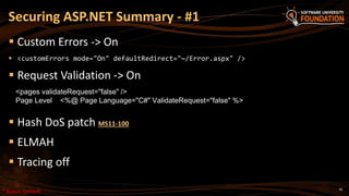 70
 Custom Errors -> On
 <customErrors mode="On" defaultRedirect="~/Error.aspx" />
 Request Validation -> On
 Hash DoS patch MS11-100
 ELMAH
 Tracing off
Securing ASP.NET Summary - #1
<pages validateRequest="false" />
Page Level <%@ Page Language="C#" ValidateRequest="false" %>
* Bonus content
 