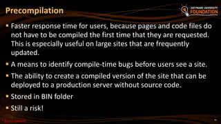 81
 Faster response time for users, because pages and code files do
not have to be compiled the first time that they are requested.
This is especially useful on large sites that are frequently
updated.
 A means to identify compile-time bugs before users see a site.
 The ability to create a compiled version of the site that can be
deployed to a production server without source code.
 Stored in BIN folder
 Still a risk!
Precompilation
* Bonus content
 