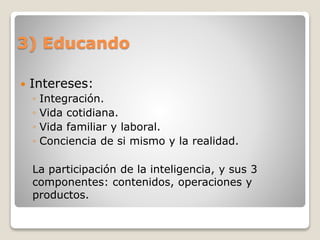 3) Educando
 Intereses:
◦ Integración.
◦ Vida cotidiana.
◦ Vida familiar y laboral.
◦ Conciencia de si mismo y la realidad.
La participación de la inteligencia, y sus 3
componentes: contenidos, operaciones y
productos.
 