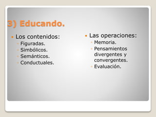 3) Educando.
 Los contenidos:
◦ Figuradas.
◦ Simbólicos.
◦ Semánticos.
◦ Conductuales.
 Las operaciones:
◦ Memoria.
◦ Pensamientos
divergentes y
convergentes.
◦ Evaluación.
 