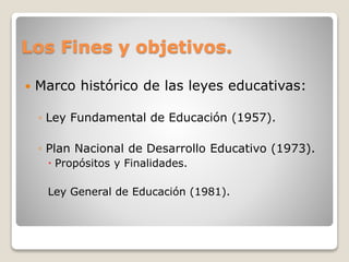 Los Fines y objetivos.
 Marco histórico de las leyes educativas:
◦ Ley Fundamental de Educación (1957).
◦ Plan Nacional de Desarrollo Educativo (1973).
 Propósitos y Finalidades.
Ley General de Educación (1981).
 