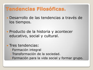 Tendencias Filosóficas.
 Desarrollo de las tendencias a través de
los tiempos.
 Producto de la historia y acontecer
educativo, social y cultural.
 Tres tendencias:
◦ Formación integral
◦ Transformación de la sociedad.
◦ Formación para la vida social y formar grupo.
 