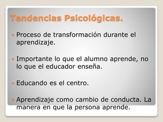 Tendencias Psicológicas.
 Proceso de transformación durante el
aprendizaje.
 Importante lo que el alumno aprende, no
lo que el educador enseña.
 Educando es el centro.
 Aprendizaje como cambio de conducta. La
manera en que la persona aprende.
 