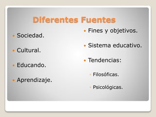 Diferentes Fuentes
 Sociedad.
 Cultural.
 Educando.
 Aprendizaje.
 Fines y objetivos.
 Sistema educativo.
 Tendencias:
◦ Filosóficas.
◦ Psicológicas.
 