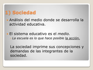 1) Sociedad
 Análisis del medio donde se desarrolla la
actividad educativa.
 El sistema educativo es el medio.
◦ La escuela es lo que hace posible la acción.
La sociedad imprime sus concepciones y
demandas de las integrantes de la
sociedad.
 