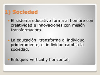 1) Sociedad
 El sistema educativo forma al hombre con
creatividad e innovaciones con misión
transformadora.
 La educación: transforma al individuo
primeramente, el individuo cambia la
sociedad.
 Enfoque: vertical y horizontal.
 