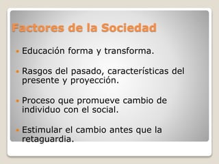 Factores de la Sociedad
 Educación forma y transforma.
 Rasgos del pasado, características del
presente y proyección.
 Proceso que promueve cambio de
individuo con el social.
 Estimular el cambio antes que la
retaguardia.
 