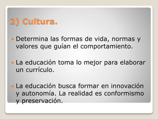 2) Cultura.
 Determina las formas de vida, normas y
valores que guían el comportamiento.
 La educación toma lo mejor para elaborar
un currículo.
 La educación busca formar en innovación
y autonomía. La realidad es conformismo
y preservación.
 