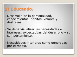 3) Educando.
 Desarrollo de la personalidad,
conocimientos, hábitos, valores y
destrezas.
 Se debe visualizar las necesidades e
intereses, expectativas del desarrollo y su
comportamiento.
 Necesidades interiores como generadas
por el medio.
 