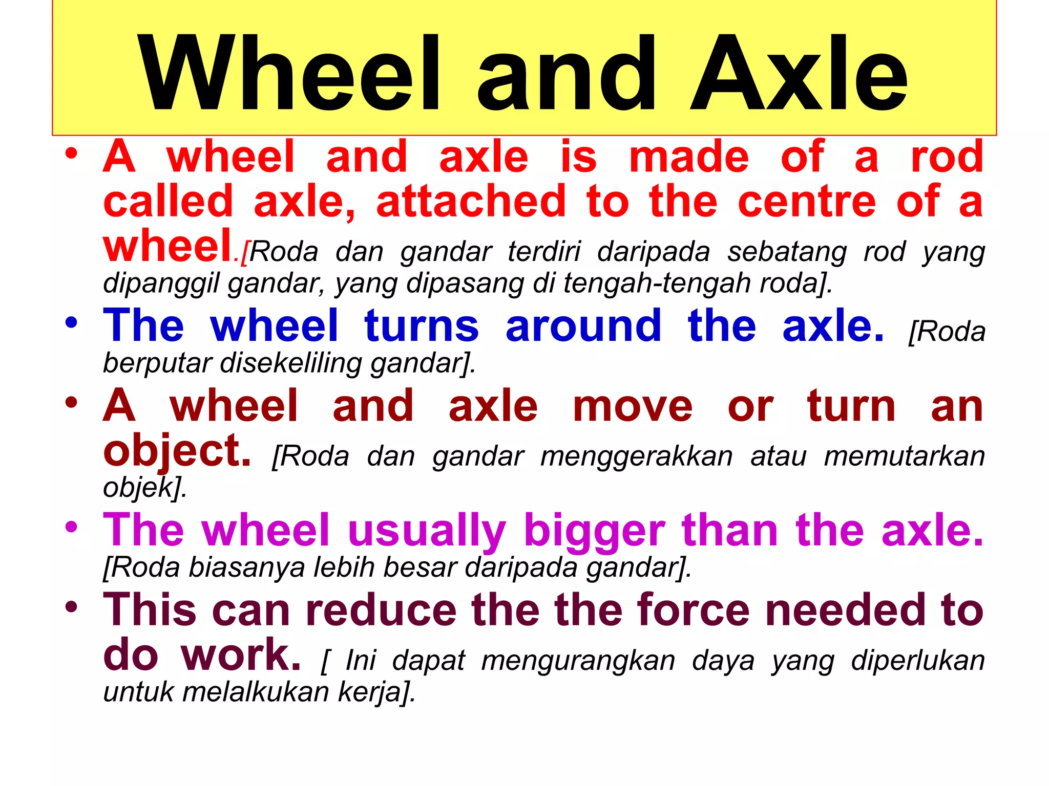 Wheel and Axle
• A wheel and axle is made of a rod
called axle, attached to the centre of a
wheel.[Roda dan gandar terdiri daripada sebatang rod yang
dipanggil gandar, yang dipasang di tengah-tengah roda].
• The wheel turns around the axle. [Roda
berputar disekeliling gandar].
• A wheel and axle move or turn an
object. [Roda dan gandar menggerakkan atau memutarkan
objek].
• The wheel usually bigger than the axle.
[Roda biasanya lebih besar daripada gandar].
• This can reduce the the force needed to
do work. [ Ini dapat mengurangkan daya yang diperlukan
untuk melalkukan kerja].
 