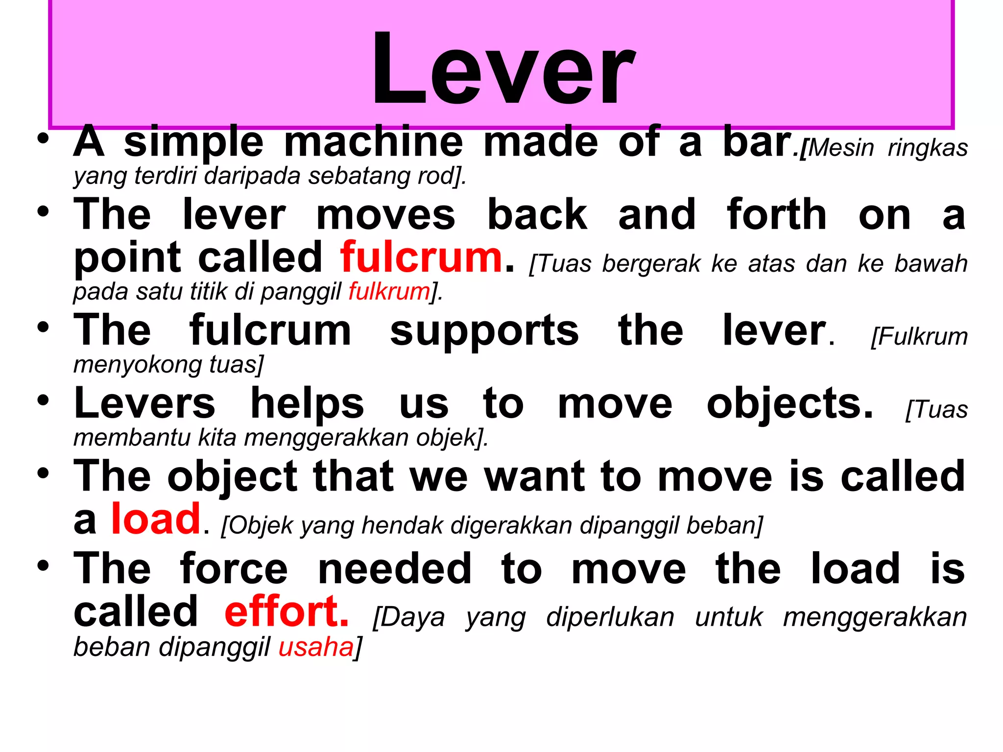 Lever
• A simple machine made of a bar.[Mesin ringkas
yang terdiri daripada sebatang rod].
• The lever moves back and forth on a
point called fulcrum. [Tuas bergerak ke atas dan ke bawah
pada satu titik di panggil fulkrum].
• The fulcrum supports the lever. [Fulkrum
menyokong tuas]
• Levers helps us to move objects. [Tuas
membantu kita menggerakkan objek].
• The object that we want to move is called
a load. [Objek yang hendak digerakkan dipanggil beban]
• The force needed to move the load is
called effort. [Daya yang diperlukan untuk menggerakkan
beban dipanggil usaha]
 