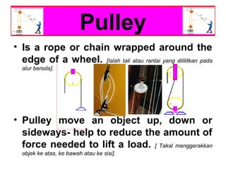 Pulley
• Is a rope or chain wrapped around the
edge of a wheel. [Ialah tali atau rantai yang dililitkan pada
alur beroda].
• Pulley move an object up, down or
sideways- help to reduce the amount of
force needed to lift a load. [ Takal menggerakkan
objek ke atas, ke bawah atau ke sisi].
 