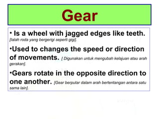 Gear
• Is a wheel with jagged edges like teeth.
[Ialah roda yang bergerigi seperti gigi].
•Used to changes the speed or direction
of movements. [ Digunakan untuk mengubah kelajuan atau arah
gerakan].
•Gears rotate in the opposite direction to
one another. [Gear berputar dalam arah bertentangan antara satu
sama lain].
 