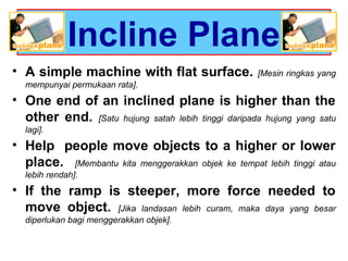 Incline Plane
• A simple machine with flat surface. [Mesin ringkas yang
mempunyai permukaan rata].
• One end of an inclined plane is higher than the
other end. [Satu hujung satah lebih tinggi daripada hujung yang satu
lagi].
• Help people move objects to a higher or lower
place. [Membantu kita menggerakkan objek ke tempat lebih tinggi atau
lebih rendah].
• If the ramp is steeper, more force needed to
move object. [Jika landasan lebih curam, maka daya yang besar
diperlukan bagi menggerakkan objek].
 