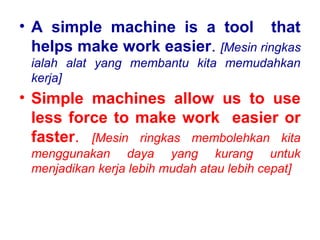 • A simple machine is a tool that
helps make work easier. [Mesin ringkas
ialah alat yang membantu kita memudahkan
kerja]
• Simple machines allow us to use
less force to make work easier or
faster. [Mesin ringkas membolehkan kita
menggunakan daya yang kurang untuk
menjadikan kerja lebih mudah atau lebih cepat]
 