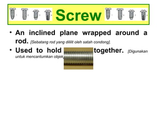 Screw
• An inclined plane wrapped around a
rod. [Sebatang rod yang dililit oleh satah condong].
• Used to hold objects together. [Digunakan
untuk mencantumkan objek].
 
