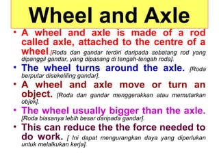 Wheel and Axle
• A wheel and axle is made of a rod
called axle, attached to the centre of a
wheel.[Roda dan gandar terdiri daripada sebatang rod yang
dipanggil gandar, yang dipasang di tengah-tengah roda].
• The wheel turns around the axle. [Roda
berputar disekeliling gandar].
• A wheel and axle move or turn an
object. [Roda dan gandar menggerakkan atau memutarkan
objek].
• The wheel usually bigger than the axle.
[Roda biasanya lebih besar daripada gandar].
• This can reduce the the force needed to
do work. [ Ini dapat mengurangkan daya yang diperlukan
untuk melalkukan kerja].
 