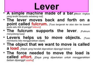 Lever
• A simple machine made of a bar.[Mesin ringkas
yang terdiri daripada sebatang rod].
• The lever moves back and forth on a
point called fulcrum. [Tuas bergerak ke atas dan ke bawah
pada satu titik di panggil fulkrum].
• The fulcrum supports the lever. [Fulkrum
menyokong tuas]
• Levers helps us to move objects. [Tuas
membantu kita menggerakkan objek].
• The object that we want to move is called
a load. [Objek yang hendak digerakkan dipanggil beban]
• The force needed to move the load is
called effort. [Daya yang diperlukan untuk menggerakkan
beban dipanggil usaha]
 