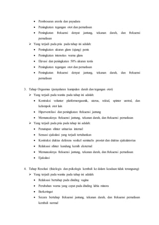  Pembesaran areola dan payudara
 Peningkatan tegangan otot dan pernafasan
 Peningkatan frekuensi denyut jantung, tekanan darah, dan frekuensi
pernafasan
 Yang terjadi pada pria pada tahap ini adalah:
 Peningkatan ukuran glans (ujung) penis
 Peningkatan intensitas warna glans
 Elevasi dan peningkatan 50% ukuran testis
 Peningkatan tegangan otot dan pernafasan
 Peningkatan frekuensi denyut jantung, tekanan darah, dan frekuensi
pernafasan
3. Tahap Orgasmus (penyaluran kumpulan darah dan tegangan otot)
 Yang terjadi pada wanita pada tahap ini adalah:
 Kontraksi volunter platformorgasmik, uterus, rektal, spinter uretral, dan
kelompok otot lain
 Hiperventilasi dan peningkatan frekuensi jantung
 Memuncaknya frekuensi jantung, tekanan darah, dan frekuensi pernafasan
 Yang terjadi pada pria pada tahap ini adalah:
 Penutupan sfinter urinarius internal
 Sensasi ejakulasi yang terjadi tertahankan
 Kontraksi duktus deferens vesikel seminalis prostat dan duktus ejakulatorius
 Relaksasi sfinter kandung kemih eksternal
 Memuncaknya frekuensi jantung, tekanan darah, dan frekuensi pernafasan
 Ejakulasi
4. Tahap Resolusi (fisiologis dan psikologis kembali ke dalam keadaan tidak terangsang)
 Yang terjadi pada wanita pada tahap ini adalah:
 Relaksasi bertahap pada dinding vagina
 Perubahan warna yang cepat pada dinding labia minora
 Berkeringat
 Secara bertahap frekuensi jantung, tekanan darah, dan frekuensi pernafasan
kembali normal
 