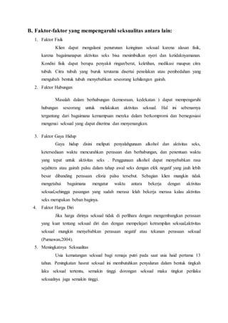 B. Faktor-faktor yang mempengaruhi seksualitas antara lain:
1. Faktor Fisik
Klien dapat mengalami penurunan keinginan seksual karena alasan fisik,
karena bagaimanapun aktivitas seks bisa menimbulkan nyeri dan ketidaknyamanan.
Kondisi fisik dapat berupa penyakit ringan/berat, keletihan, medikasi maupun citra
tubuh. Citra tubuh yang buruk terutama disertai penolakan atau pembedahan yang
mengubah bentuk tubuh menyebabkan seseorang kehilangan gairah.
2. Faktor Hubungan
Masalah dalam berhubungan (kemesraan, kedekatan ) dapat mempengaruhi
hubungan seseorang untuk melakukan aktivitas seksual. Hal ini sebenarnya
tergantung dari bagaimana kemampuan mereka dalam berkompromi dan bernegosiasi
mengenai seksual yang dapat diterima dan menyenangkan.
3. Faktor Gaya Hidup
Gaya hidup disini meliputi penyalahgunaan alkohol dan aktivitas seks,
ketersediaan waktu mencurahkan perasaan dan berhubungan, dan penentuan waktu
yang tepat untuk aktivitas seks . Penggunaan alkohol dapat menyebabkan rasa
sejahtera atau gairah palsu dalam tahap awal seks dengan efek negatif yang jauh lebih
besar dibanding perasaan eforia palsu tersebut. Sebagian klien mungkin tidak
mengetahui bagaimana mengatur waktu antara bekerja dengan aktivitas
seksual,sehingga pasangan yang sudah merasa lelah bekerja merasa kalau aktivitas
seks merupakan beban baginya.
4. Faktor Harga Diri
Jika harga dirinya seksual tidak di perlihara dengan mengembangkan perasaan
yang kuat tentang seksual diri dan dengan mempelajari ketrampilan seksual,aktivitas
seksual mungkin menyebabkan perasaan negatif atau tekanan perasaan seksual
(Purnawan,2004).
5. Meningkatnya Seksualitas
Usia kematangan seksual bagi remaja putri pada saat usia haid pertama 13
tahun. Peningkatan hasrat seksual ini membutuhkan penyaluran dalam bentuk tingkah
laku seksual tertentu, semakin tinggi dorongan seksual maka tingkat perilaku
seksualnya juga semakin tinggi.
 