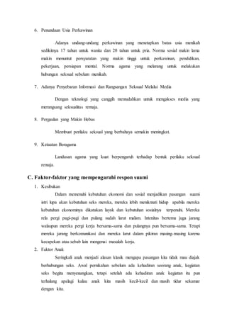 6. Penundaan Usia Perkawinan
Adanya undang-undang perkawinan yang menetapkan batas usia menikah
sedikitnya 17 tahun untuk wanita dan 20 tahun untuk pria. Norma sosial makin lama
makin menuntut persyaratan yang makin tinggi untuk perkawinan, pendidikan,
pekerjaan, persiapan mental. Norma agama yang melarang untuk melakukan
hubungan seksual sebelum menikah.
7. Adanya Penyebaran Informasi dan Rangsangan Seksual Melalui Media
Dengan teknologi yang canggih memudahkan untuk mengakses media yang
merangsang seksualitas remaja.
8. Pergaulan yang Makin Bebas
Membuat perilaku seksual yang berbahaya semakin meningkat.
9. Ketaatan Beragama
Landasan agama yang kuat berpengaruh terhadap bentuk perilaku seksual
remaja.
C. Faktor-faktor yang mempengaruhi respon suami
1. Kesibukan
Dalam memenuhi kebutuhan ekonomi dan sosial menjadikan pasangan suami
istri lupa akan kebutuhan seks mereka, mereka lebih menikmati hidup apabila mereka
kebutuhan ekonominya dikatakan layak dan kebutuhan sosialnya terpenuhi. Mereka
rela pergi pagi-pagi dan pulang sudah larut malam. Intenitas bertemu juga jarang
walaupun mereka pergi kerja bersama-sama dan pulangnya pun bersama-sama. Tetapi
mereka jarang berkomunikasi dan mereka larut dalam pikiran masing-masing karena
kecapekan atau sebab lain mengenai masalah kerja.
2. Faktor Anak
Seringkali anak menjadi alasan klasik mengapa pasangan kita tidak mau diajak
berhubungan seks. Awal pernikahan sebelum ada kehadiran seorang anak, kegiatan
seks begitu menyenangkan, tetapi setelah ada kehadiran anak kegiatan itu pun
terhalang apalagi kalau anak kita masih kecil-kecil dan masih tidur sekamar
dengan kita.
 