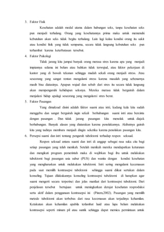 3. Faktor Fisik
Kesehatan adalah modal utama dalam hubungan seks, tanpa kesehatan seks
pun menjadi terhalang. Orang yang kesehatannya prima maka untuk memenuhi
kebutuhan akan seks tidak begitu terhalang. Lain lagi kalau kondisi orang itu sakit
atau kondisi fisik yang tidak sempurna, secara tidak langsung kebutuhan seks pun
terhambat karena keterbatasan tersebut.
4. Faktor Psikologi
Tidak jarang kita jumpai banyak orang merasa stres karena apa yang menjadi
impiannya selama ini belum atau bahkan tidak terwujud, atau faktor pekerjaan di
kantor yang di bawah tekanan sehingga mudah sekali orang menjadi stress. Atau
seseorang yang sangat rentan mengalami stress karena masalah yang sebenarnya
masih bisa diatasinya. Apapun wujud dan sebab dari stres itu secara tidak langsung
akan mempengaruhi kehidupan seksnya. Mereka merasa tidak bergairah dalam
menjalani hidup apalagi seseorang yang mengalami stres berat.
5. Faktor Pasangan
Yang dimaksud disini adalah faktor suami atau istri, kadang kala kita sudah
menggebu dan sangat bergairah ingin sekali berhubungan suami istri atau bercinta
dengan pasangan . Dan tidak jarang pasangan kita menolak untuk diajak
berhubungan. Banyak alasan yang diutarakan karena penolakannya. Akibatnya gairah
kita yang tadinya membara menjadi dingin seketika karena penolakan pasangan kita.
6. Persepsi suami dan istri tentang pengaruh tubektomi terhadap respon seksual.
Respon seksual antara suami dan istri di anggap sebagai rasa suka cita bagi
setiap pasangan yang telah menikah. Setelah menikah mereka mendapatkan keturunan
dan mengikuti program pemerintah maka di wajibkan bagi ibu untuk melakukan
tubektomi bagi pasangan usia subur (PUS) dan wanita dengan kondisi kesehatan
yang mengharuskan untuk melakukan tubektomi. Istri sering mengalami kecemasan
pada saat memilih kontrasepsi tubektomi sehingga suami diikut sertakan dalam
konseling. Tujuan dilakukannya konseling kontrasepsi tubektomi di harapkan agar
suami mengerti secara terperinci dan jelas manfaat dari kontrasepsi tubektomi. Dari
penjelasan tersebut bertujuan untuk meningkatkan derajat kesehatan resproduksi
serta aktif dalam penggunaan kontrasepsi ini (Pinem,2002). Pasangan yang memilih
metode tubektomi akan terbebas dari rasa kecemasan akan terjadinya kehamilan.
Ketakutan akan kehamilan apabila terlambat haid atau lupa belum melakukan
kontrasepsi seperti minum pil atau suntik sehingga dapat memicu permintaan untuk
 