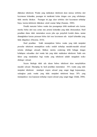 dilakukan tubektomi. Wanita yang melakukan tubektomi akan merasa terbebas dari
kecemasan kehamilan, pasangan ini menikmati koitus dengan cara yang sebelumnya
tidak mereka lakukan. Pasangan ini juga akan terbebas dari kecemasan terhadap
biaya, karena tubektomi dilakukan sekali seumur hidup (Suzanne, 2008).
Peneliti mencatat bahwa wanita dan pasangannya lebih menikmati seks karena
mereka bebas dari rasa cemas atas potensi kehamilan yang tidak direncanakan. Hasil
penelitian diatas tidak menemukan secara jelas apa penyebab kondisi diatas, namun
dimungkinkan karena perasaan bebas dari rasa kecemasan ada terjadi kehamilan yang
tidak diinginkan (Okezone, 2010).
Hasil penelitian Smith menunjukkan bahwa wanita yang telah menjalani
prosedur tubektomi menunjukkan resiko rendah terhadap masalah-masalah seksual
tertentu (disfungsi seksual). Bahkan mereka cenderung lebih bahagia dengan
kehidupan seksualitas dari wanita lain yang tidak melakukan tubektomi. Salah satu
faktor yang menakutkan bagi wanita yang tubektomi adalah mengalami resiko
disfungsi seksual.
Secara fisiologis tidak ada alasan bahwa tubektomi akan menyebabkan
masalah seksual. Disamping itu hasil penelitian menemukan 36% wanita yang telah
menjalani tubektomi mendapat respon seksual yang sangat tinggi kepuasannya,
sedangkan pada wanita yang tidak menjalani tubektomi hanya 30% yang
menunjukkan rasa kepuasan terhadap respon seksual yang sangat tinggi (Sahid, 2008).
 