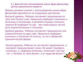 Уровень речевых умений с использованием малых форм
фольклора оценивается по следующим критериям:
2.1 Диагностика использования малых форм фольклора
детьми дошкольного возраста
Высокий уровень. Ребенок составляет предложение из
трех (или более) слов. Правильно подбирает синонимы и
антонимы в пословицах, в речевой ситуации (потешка –
задание 8) подбирает по два – три слова разных частей
речи (прилагательных и глаголов).
Средний уровень. Ребенок составляет предложение или
словосочетание из двух слов. Правильно подбирает
синонимы и антонимы по смыслу, но не в требуемой
грамматической форме.
Низкий уровень. Ребенок не составляет предложение, а
повторяет предъявляемое слово. Не может подобрать
синонимы, а, подбирая антонимы, использует частицу
«не» («Человек от лени болеет, а от труда не болеет»).
 