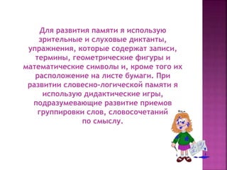 Для развития памяти я использую
зрительные и слуховые диктанты,
упражнения, которые содержат записи,
термины, геометрические фигуры и
математические символы и, кроме того их
расположение на листе бумаги. При
развитии словесно-логической памяти я
использую дидактические игры,
подразумевающие развитие приемов
группировки слов, словосочетаний
по смыслу.
 