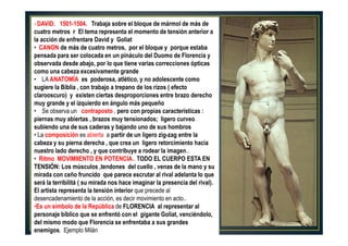 10
• DAVID. 1501-1504. Trabaja sobre el bloque de mármol de más de
cuatro metros r El tema representa el momento de tensión anterior a
la acción de enfrentare David y Goliat
• CANON de más de cuatro metros, por el bloque y porque estaba
pensada para ser colocada en un pináculo del Duomo de Florencia y
observada desde abajo, por lo que tiene varias correcciones ópticas
como una cabeza excesivamente grande
• LA ANATOMÍA es poderosa, atlético, y no adolescente como
sugiere la Biblia , con trabajo a trepano de los rizos ( efecto
clarooscuro) y existen ciertas desproporciones entre brazo derecho
muy grande y el izquierdo en ángulo más pequeño
• Se observa un contraposto , pero con propias características :
piernas muy abiertas , brazos muy tensionados; ligero curveo
subiendo una de sus caderas y bajando uno de sus hombros
• La composición es abierta a partir de un ligero zig-zag entre la
cabeza y su pierna derecha , que crea un ligero retorcimiento hacia
nuestro lado derecho , y que contribuye a rodear la imagen..
• Ritmo MOVIMIIENTO EN POTENCIA.. TODO EL CUERPO ESTA EN
TENSIÓN: Los músculos ,tendones del cuello , venas de la mano y su
mirada con ceño fruncido que parece escrutar al rival adelanta lo que
será la terribilitá ( su mirada nos hace imaginar la presencia del rival).
El artista representa la tensión interior que precede al
desencadenamiento de la acción, es decir movimiento en acto..
•Es un símbolo de la República de FLORENCIA al representar al
personaje bíblico que se enfrentó con el gigante Goliat, venciéndolo‚
del mismo modo que Florencia se enfrentaba a sus grandes
enemigos. Ejemplo Milán
 
