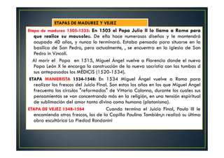 Etapa de madurez 1505-1533: En 1505 el Papa Julio II lo llama a Roma para
que realice su mausoleo. De ella hace numerosos diseños y le mantendrá
ocupado 40 años, y nunca lo terminará. Estaba pensado para situarse en la
basílica de San Pedro, pero actualmente, , se encuentra en la iglesia de San
Pedro in V¡ncoli.
Al morir el Papa en 1515, Miguel Ángel vuelve a Florencia donde el nuevo
Papa León X le encarga la construcción de la nueva sacristía con las tumbas d
sus antepasados los MÉDICIS (1520-1534).
ETAPA MANIERISTA 1534-1548: En 1534 Miguel Ángel vuelve a Roma para
realizar los frescos del Juicio Final. Son estos los años en los que Miguel Ángel
frecuenta los círculos "reformados" de Vittoria Colonna, durante los cuales sus
pensamientos se van concentrando más en la religión, en una tensión espiritual
de sublimación del amor tanto divino como humano (platonismo).
ETAPA DE VEJEZ 1548-1564 Cuando termina el Juicio Final, Paulo III le
encomienda otros frescos, los de la Capilla Paulina También‚n realizó su última
obra escultórica La Piedad Rondanini
ETAPAS DE MADUREZ Y VEJEZ
 