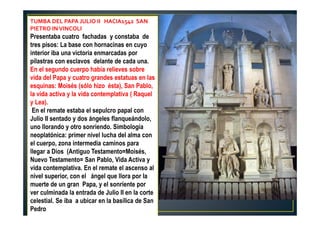 TUMBA DEL PAPA JULIO II HACIA1542 SAN
PIETRO INVINCOLI
Presentaba cuatro fachadas y constaba de
tres pisos: La base con hornacinas en cuyo
interior iba una victoria enmarcadas por
pilastras con esclavos delante de cada una.
En el segundo cuerpo había relieves sobre
vida del Papa y cuatro grandes estatuas en las
esquinas: Moisés (sólo hizo ésta), San Pablo,
la vida activa y la vida contemplativa ( Raquel
y Lea).
En el remate estaba el sepulcro papal con
Julio II sentado y dos ángeles flanqueándolo,
uno llorando y otro sonriendo. Simbología
neoplatónica: primer nivel lucha del alma con
el cuerpo, zona intermedia caminos para
llegar a Dios (Antiguo Testamento=Moisés,
Nuevo Testamento= San Pablo, Vida Activa y
vida contemplativa. En el remate el ascenso al
nivel superior, con el ángel que llora por la
muerte de un gran Papa, y el sonriente por
ver culminada la entrada de Julio II en la corte
celestial. Se iba a ubicar en la basílica de San
Pedro
 